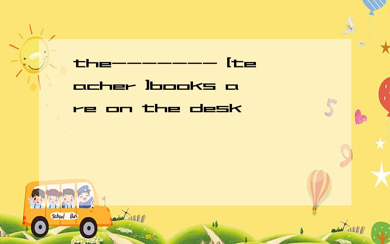 the------- [teacher ]books are on the desk