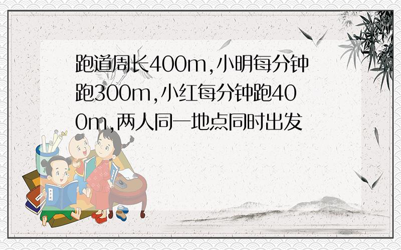 跑道周长400m,小明每分钟跑300m,小红每分钟跑400m,两人同一地点同时出发