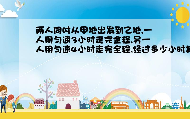 两人同时从甲地出发到乙地,一人用匀速3小时走完全程,另一人用匀速4小时走完全程,经过多少小时其中一人所剩路程的长是另一人