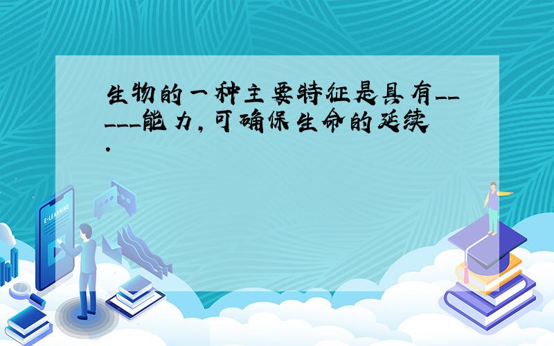 生物的一种主要特征是具有_____能力,可确保生命的延续.