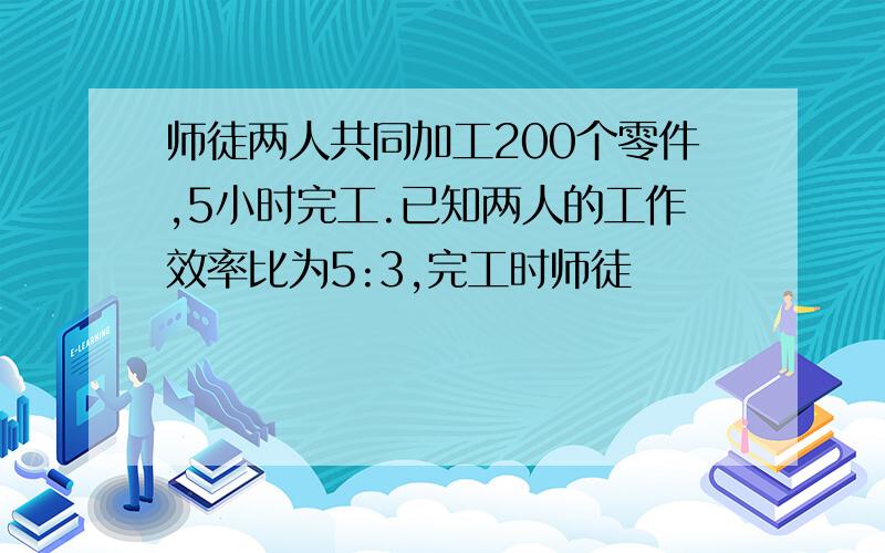 师徒两人共同加工200个零件,5小时完工.已知两人的工作效率比为5:3,完工时师徒