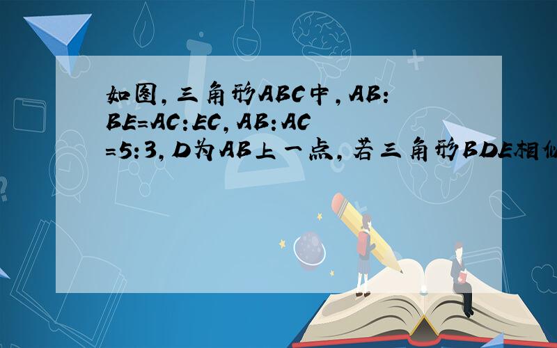 如图,三角形ABC中,AB:BE=AC:EC,AB:AC=5:3,D为AB上一点,若三角形BDE相似于三角形BAC,那么