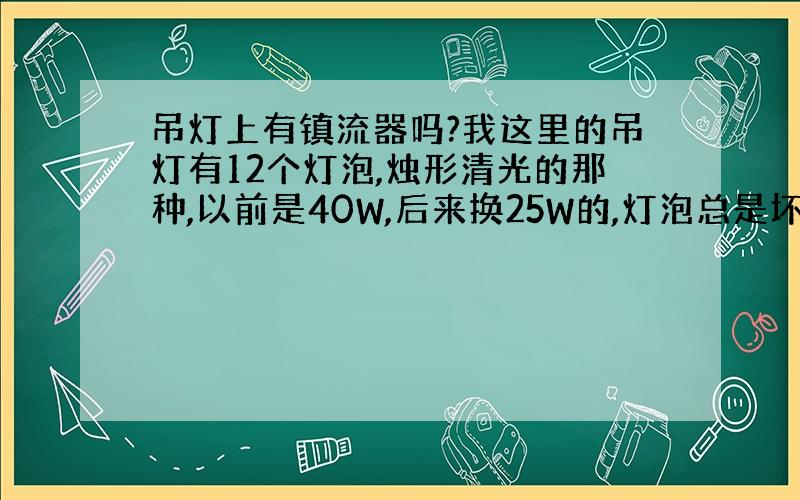 吊灯上有镇流器吗?我这里的吊灯有12个灯泡,烛形清光的那种,以前是40W,后来换25W的,灯泡总是坏,怎么回事啊