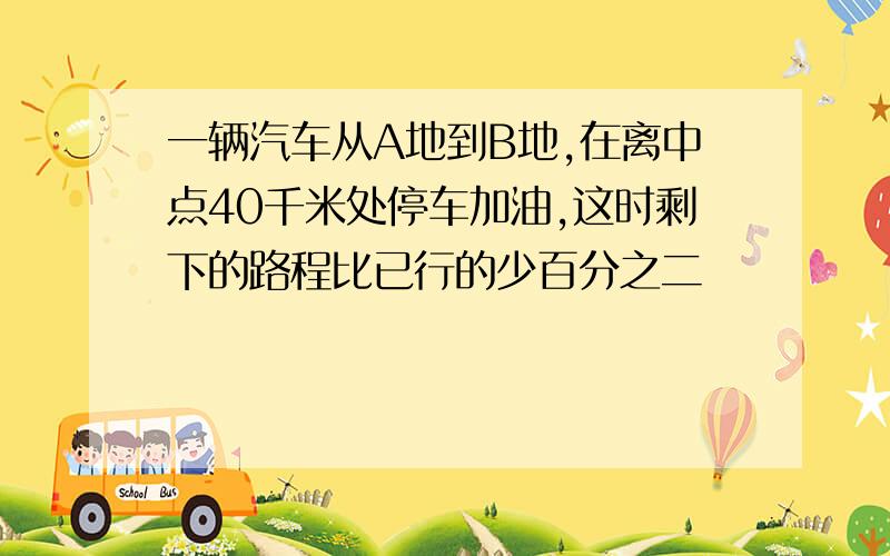 一辆汽车从A地到B地,在离中点40千米处停车加油,这时剩下的路程比已行的少百分之二