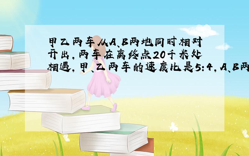 甲乙两车从A、B两地同时相对开出,两车在离终点20千米处相遇,甲、乙两车的速度比是5:4,A、B两地相距多少千米?