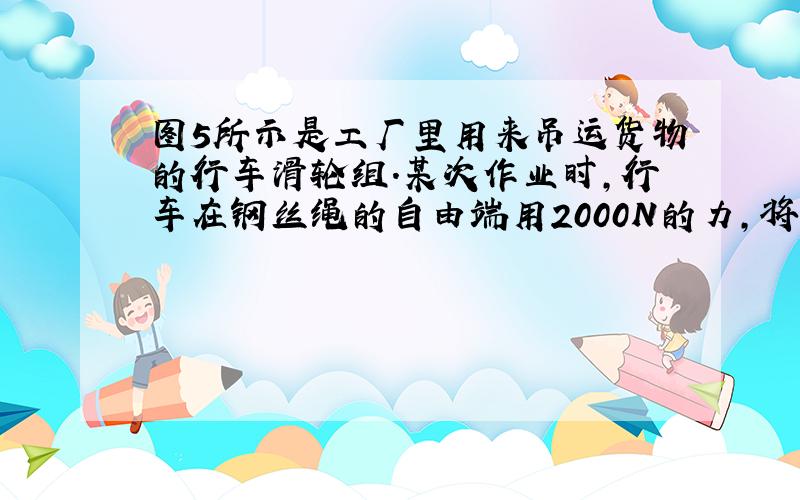 图5所示是工厂里用来吊运货物的行车滑轮组.某次作业时,行车在钢丝绳的自由端用2000N的力,将重9000N的货