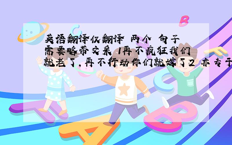 英语翻译仅翻译 两个 句子 需要略带文采 1再不疯狂我们就老了,再不行动你们就嫁了2 亦专于业亦专情,不负法学不负卿