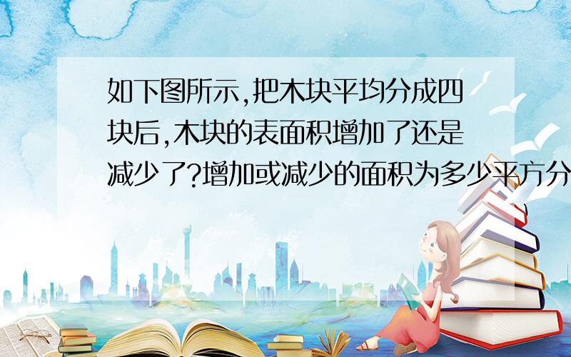 如下图所示,把木块平均分成四块后,木块的表面积增加了还是减少了?增加或减少的面积为多少平方分米?