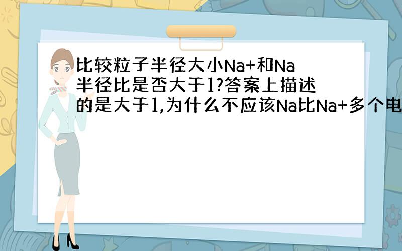 比较粒子半径大小Na+和Na半径比是否大于1?答案上描述的是大于1,为什么不应该Na比Na+多个电子层么,比不是应该小于