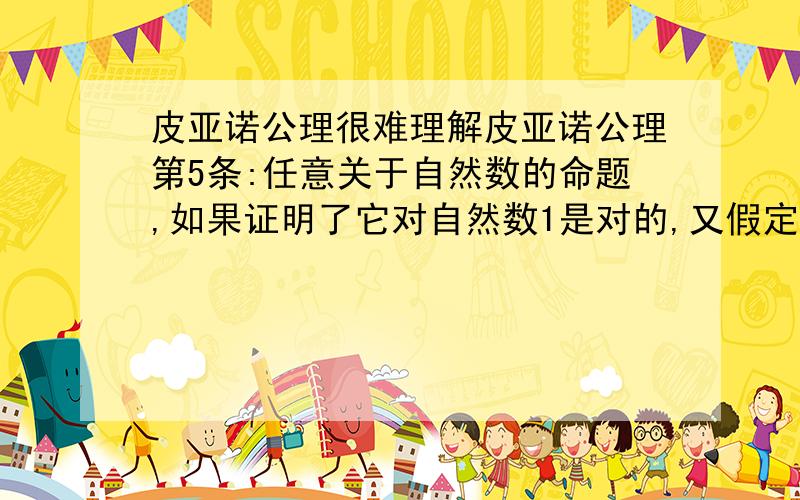 皮亚诺公理很难理解皮亚诺公理第5条:任意关于自然数的命题,如果证明了它对自然数1是对的,又假定它对自然数n为真时,可以证