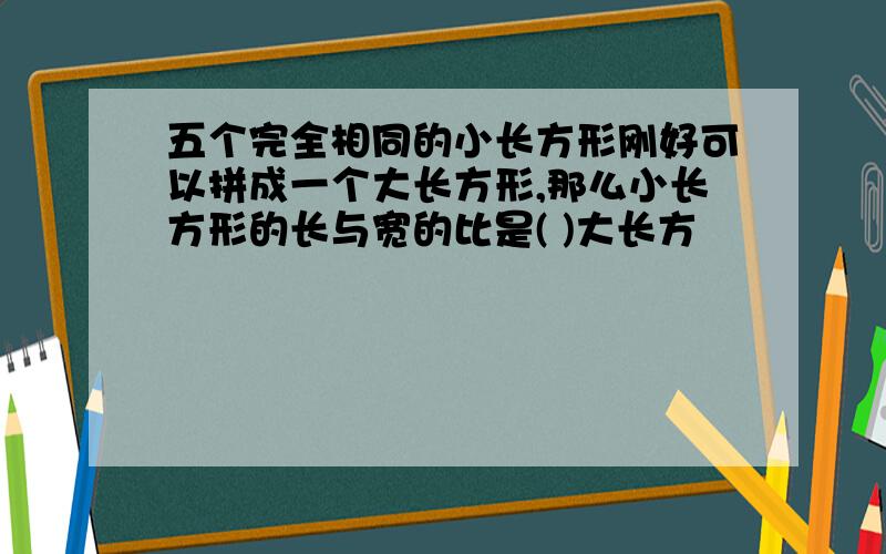 五个完全相同的小长方形刚好可以拼成一个大长方形,那么小长方形的长与宽的比是( )大长方