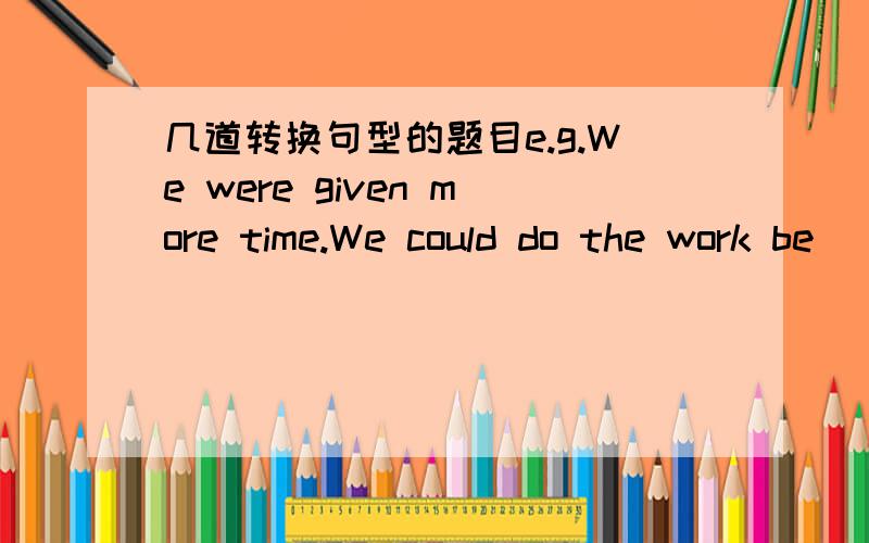 几道转换句型的题目e.g.We were given more time.We could do the work be