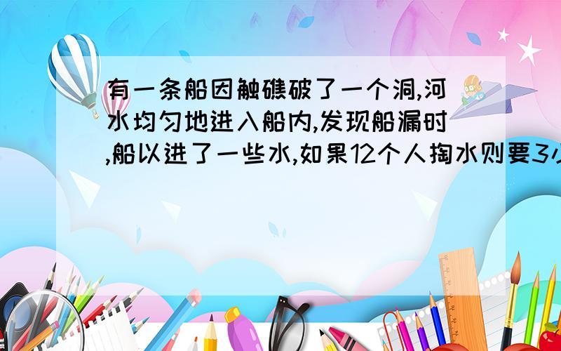 有一条船因触礁破了一个洞,河水均匀地进入船内,发现船漏时,船以进了一些水,如果12个人掏水则要3小