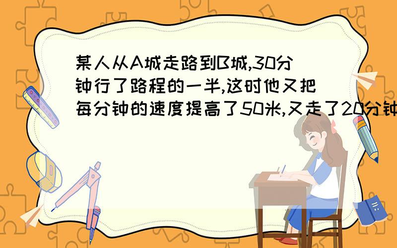 某人从A城走路到B城,30分钟行了路程的一半,这时他又把每分钟的速度提高了50米,又走了20分钟.