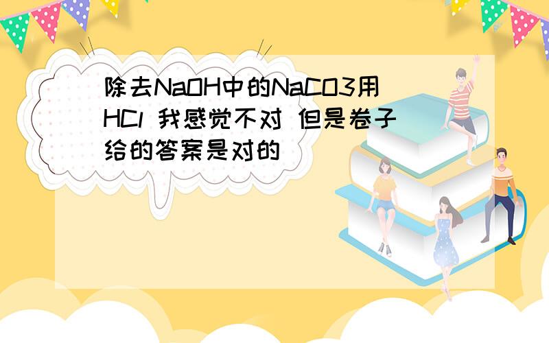 除去NaOH中的NaCO3用HCl 我感觉不对 但是卷子给的答案是对的