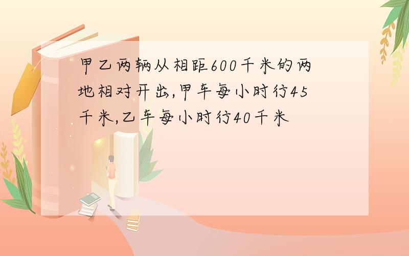 甲乙两辆从相距600千米的两地相对开出,甲车每小时行45千米,乙车每小时行40千米