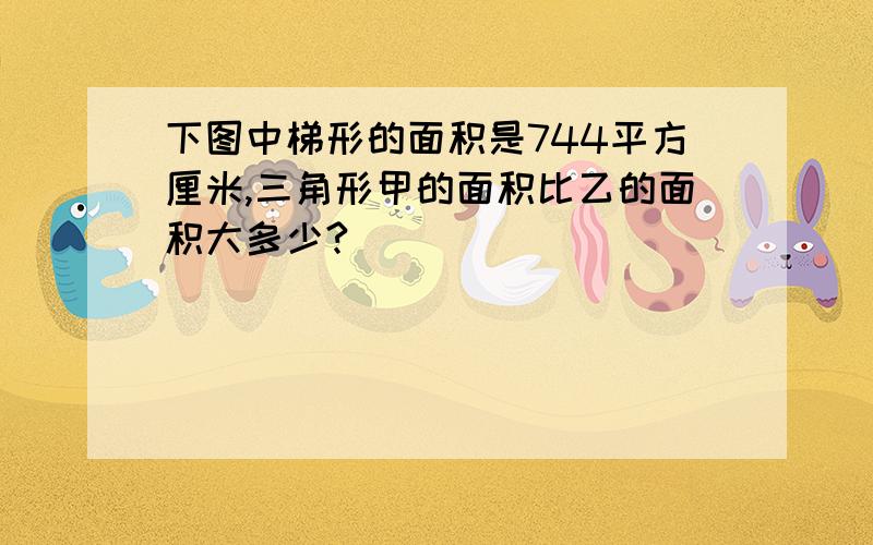 下图中梯形的面积是744平方厘米,三角形甲的面积比乙的面积大多少?