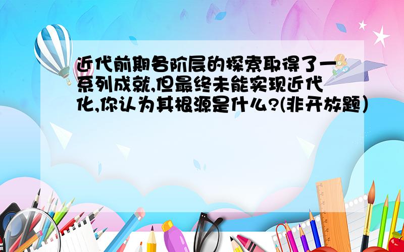 近代前期各阶层的探索取得了一系列成就,但最终未能实现近代化,你认为其根源是什么?(非开放题）