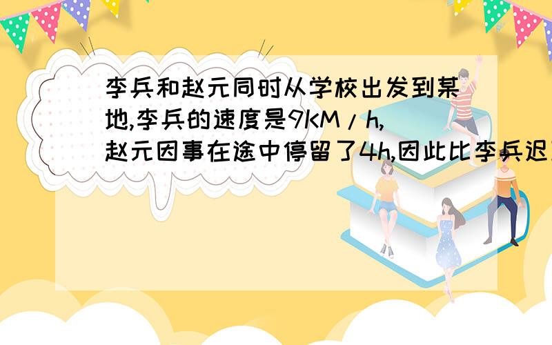 李兵和赵元同时从学校出发到某地,李兵的速度是9KM/h,赵元因事在途中停留了4h,因此比李兵迟到1h,求学...