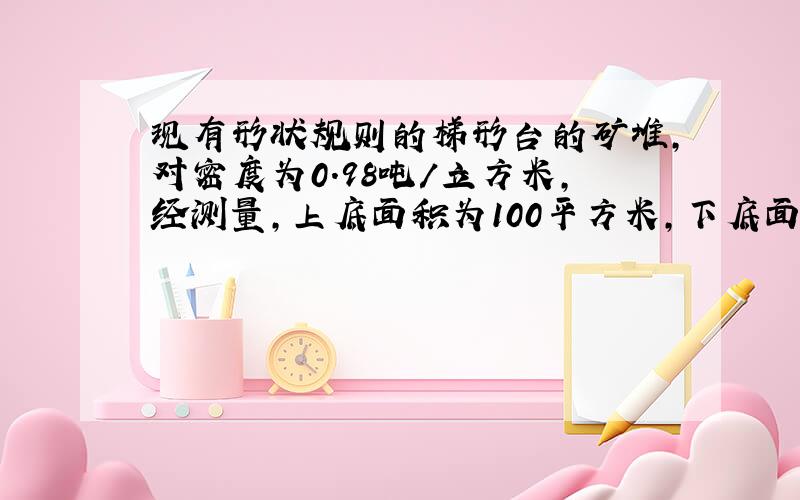 现有形状规则的梯形台的矿堆,对密度为0.98吨/立方米,经测量,上底面积为100平方米,下底面积为200平方米,高位5.