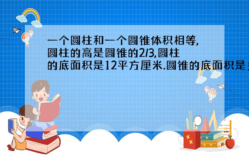 一个圆柱和一个圆锥体积相等,圆柱的高是圆锥的2/3,圆柱的底面积是12平方厘米.圆锥的底面积是多少