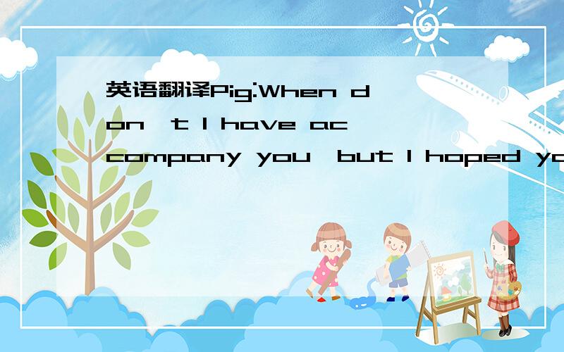 英语翻译Pig:When don't I have accompany you,but I hoped you unde