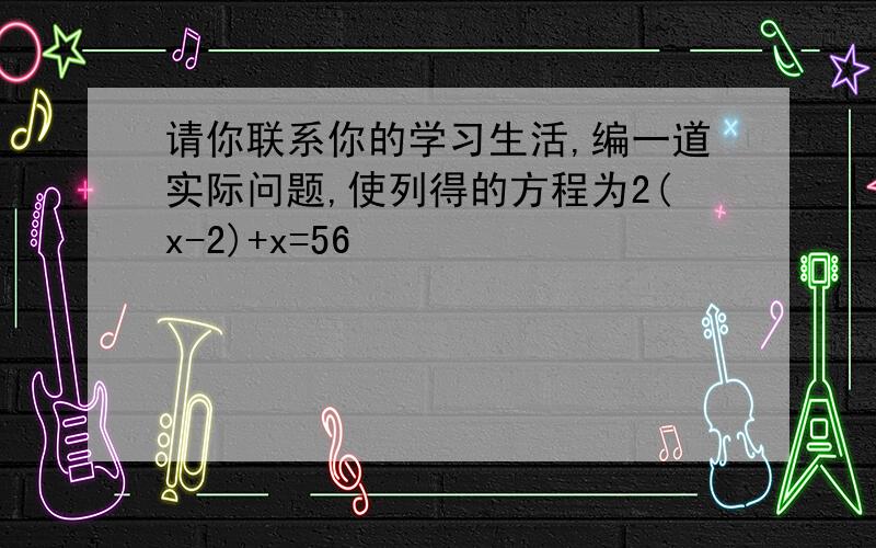 请你联系你的学习生活,编一道实际问题,使列得的方程为2(x-2)+x=56