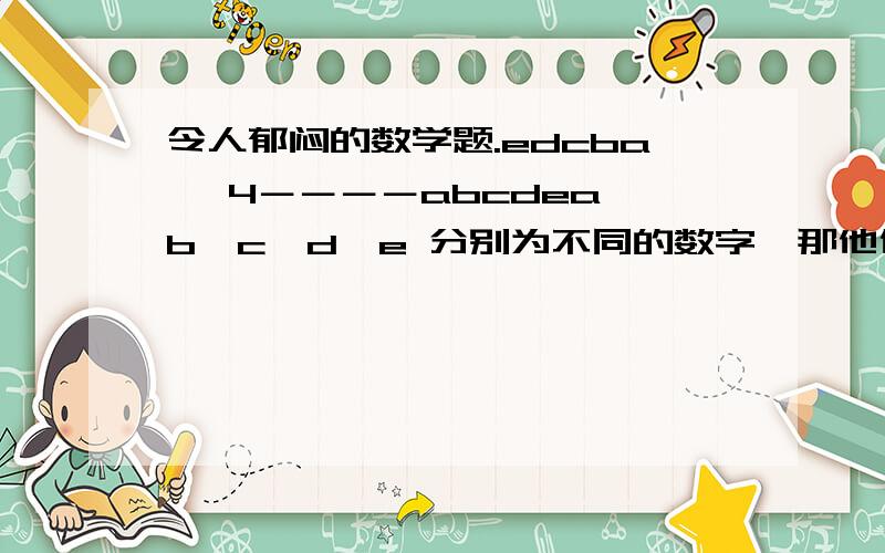 令人郁闷的数学题.edcba× 4－－－－abcdea,b,c,d,e 分别为不同的数字,那他们分别是?