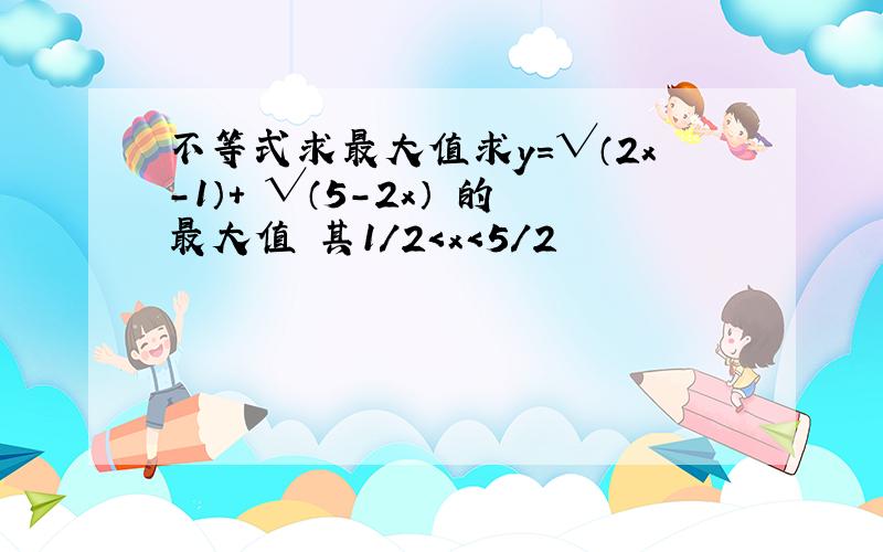 不等式求最大值求y=√（2x-1）+ √（5-2x） 的最大值 其1/2＜x＜5/2