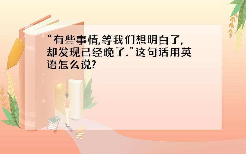 “有些事情,等我们想明白了,却发现已经晚了.”这句话用英语怎么说?