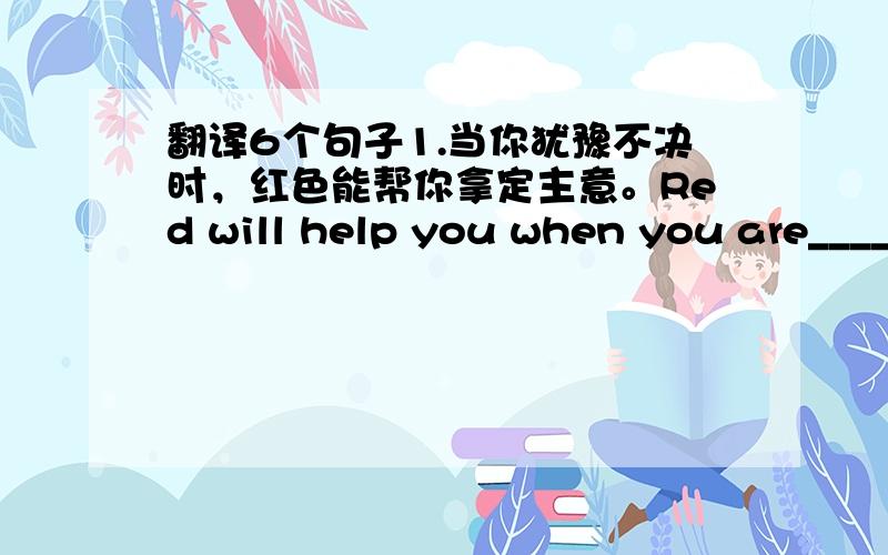 翻译6个句子1.当你犹豫不决时，红色能帮你拿定主意。Red will help you when you are____