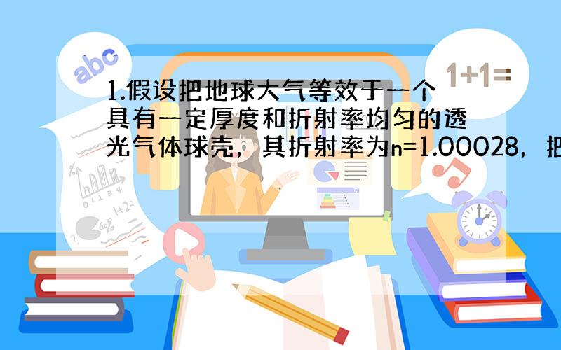 1.假设把地球大气等效于一个具有一定厚度和折射率均匀的透光气体球壳，其折射率为n=1.00028，把地球看作为圆球。当太