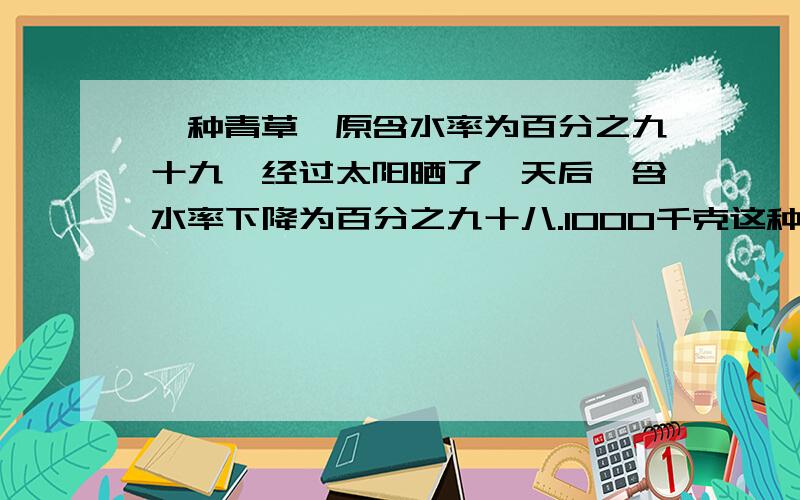 一种青草,原含水率为百分之九十九,经过太阳晒了一天后,含水率下降为百分之九十八.1000千克这种青草晒一天后,还剩下多少