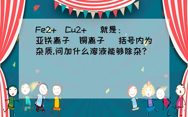 Fe2+（Cu2+） 就是：亚铁离子（铜离子） 括号内为杂质.问加什么溶液能够除杂?