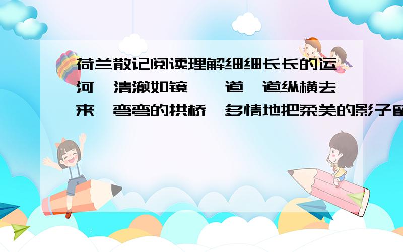 荷兰散记阅读理解细细长长的运河,清澈如镜,一道一道纵横去来,弯弯的拱桥,多情地把柔美的影子留在潋(lian)滟(yan)