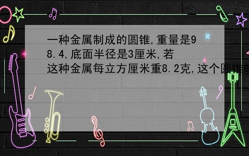 一种金属制成的圆锥,重量是98.4,底面半径是3厘米,若这种金属每立方厘米重8.2克,这个圆锥的高是多少