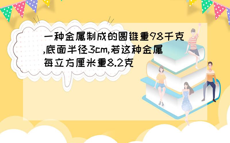 一种金属制成的圆锥重98千克,底面半径3cm,若这种金属每立方厘米重8.2克