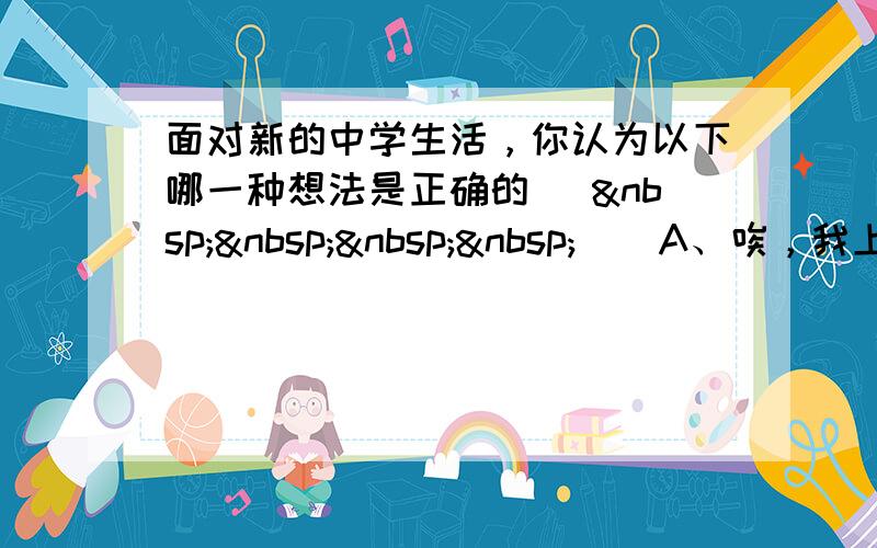 面对新的中学生活，你认为以下哪一种想法是正确的 [     ] A、唉，我上的学