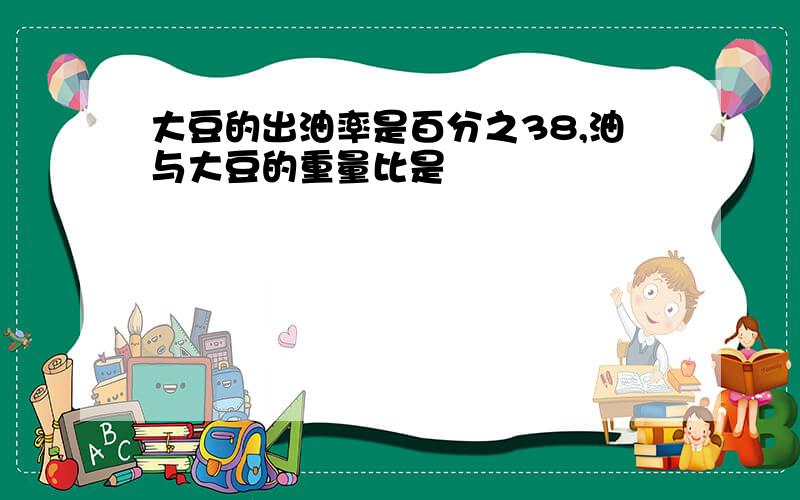 大豆的出油率是百分之38,油与大豆的重量比是