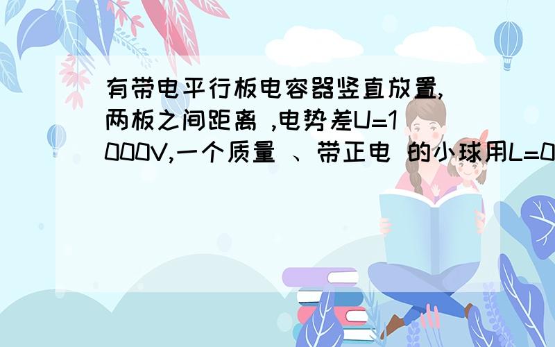 有带电平行板电容器竖直放置,两板之间距离 ,电势差U=1000V,一个质量 、带正电 的小球用L=0.01m长的丝