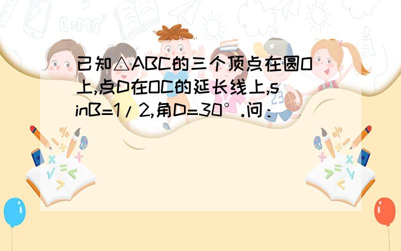 已知△ABC的三个顶点在圆O上,点D在OC的延长线上,sinB=1/2,角D=30°.问：