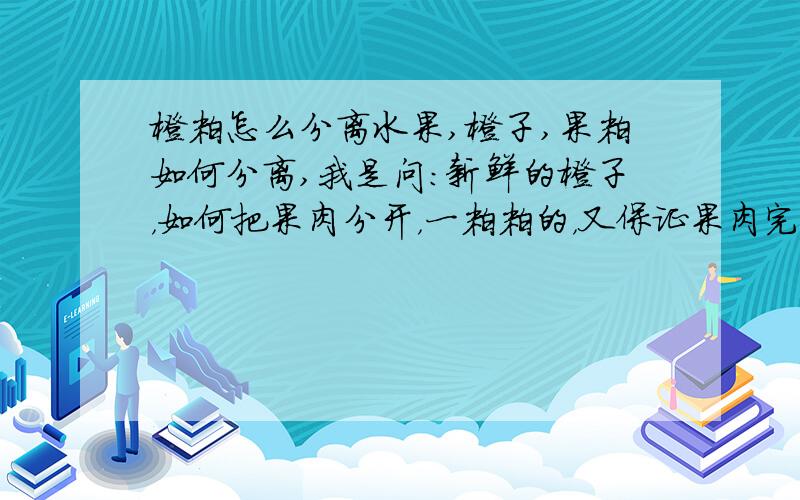 橙粒怎么分离水果,橙子,果粒如何分离,我是问：新鲜的橙子，如何把果肉分开，一粒粒的，又保证果肉完整，就像橙汁里面的果粒一