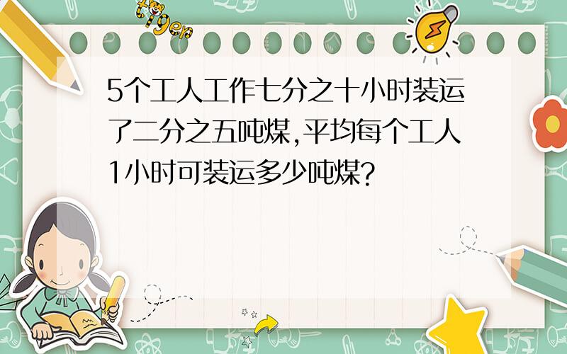 5个工人工作七分之十小时装运了二分之五吨煤,平均每个工人1小时可装运多少吨煤?