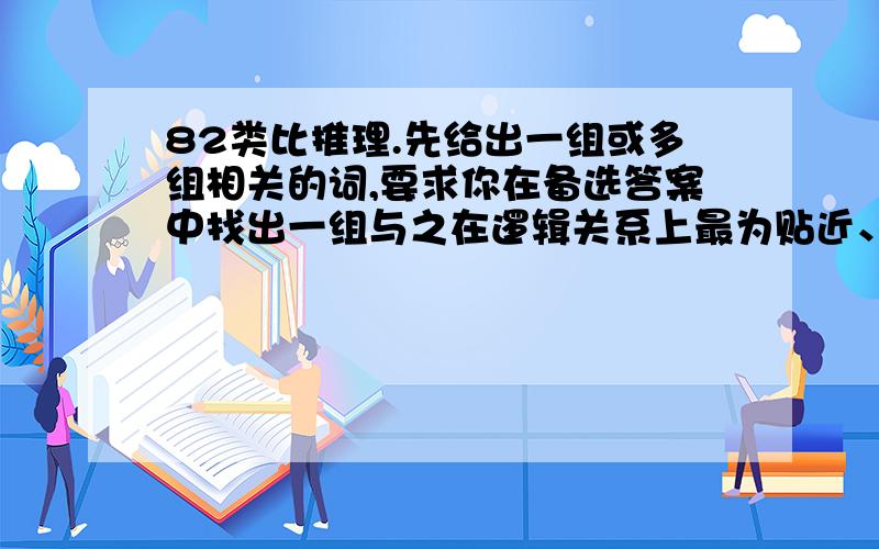 82类比推理.先给出一组或多组相关的词,要求你在备选答案中找出一组与之在逻辑关系上最为贴近、相似