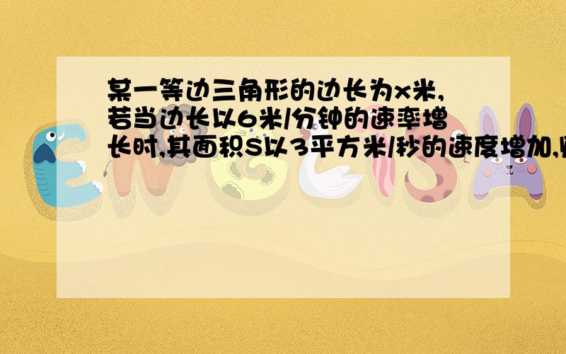 某一等边三角形的边长为x米,若当边长以6米/分钟的速率增长时,其面积S以3平方米/秒的速度增加,则x=_____