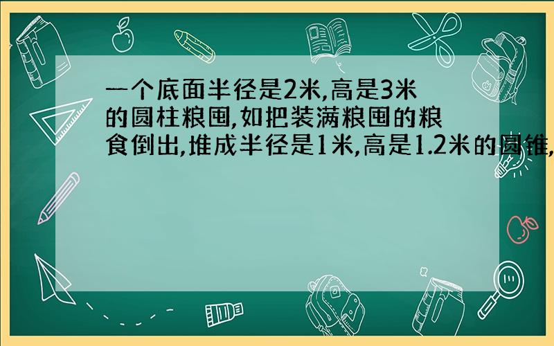 一个底面半径是2米,高是3米的圆柱粮囤,如把装满粮囤的粮食倒出,堆成半径是1米,高是1.2米的圆锥,可以堆成几堆?2.一