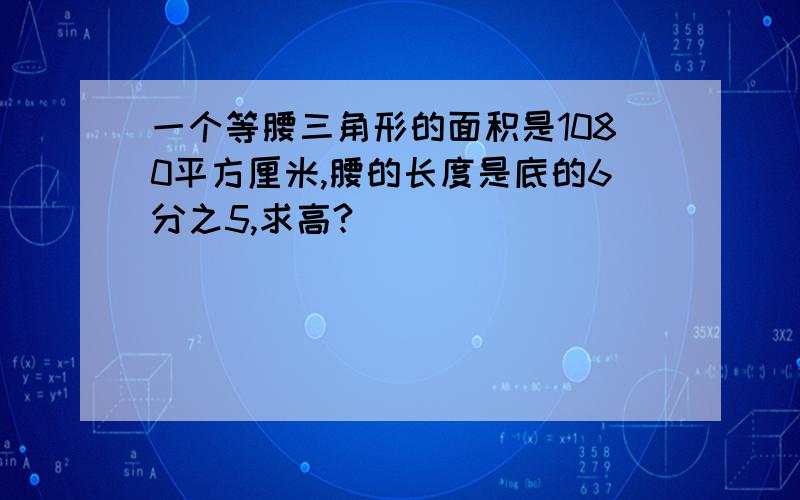 一个等腰三角形的面积是1080平方厘米,腰的长度是底的6分之5,求高?