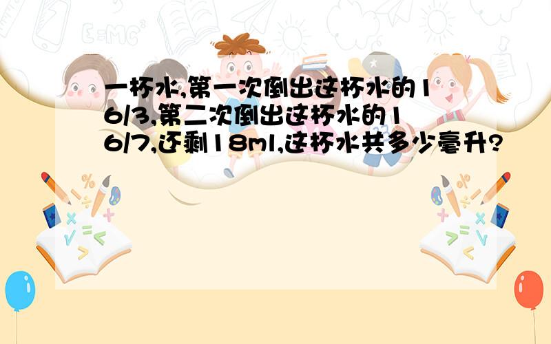 一杯水,第一次倒出这杯水的16/3,第二次倒出这杯水的16/7,还剩18ml,这杯水共多少毫升?
