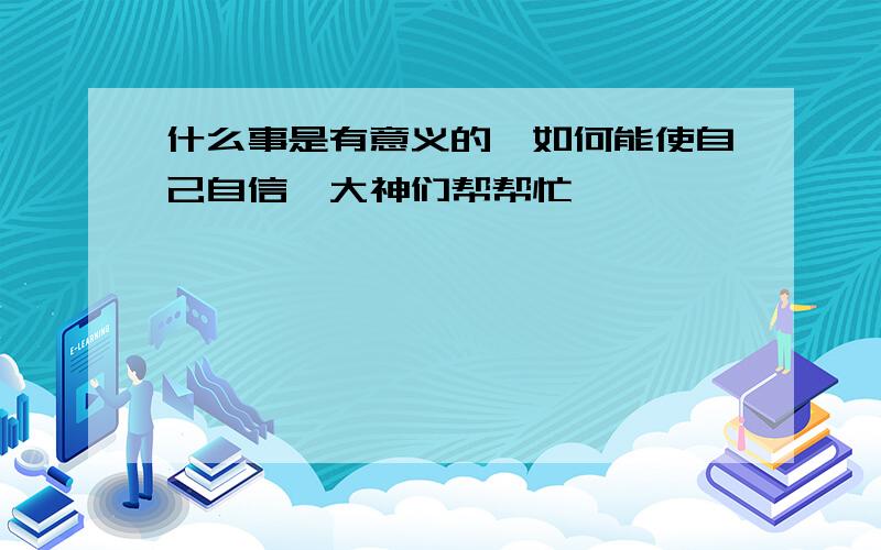 什么事是有意义的…如何能使自己自信…大神们帮帮忙