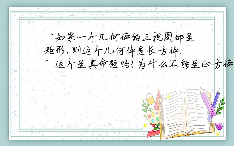 “如果一个几何体的三视图都是矩形,则这个几何体是长方体.”这个是真命题吗?为什么不能是正方体?